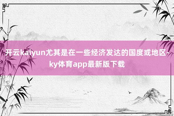 开云kaiyun尤其是在一些经济发达的国度或地区-ky体育app最新版下载