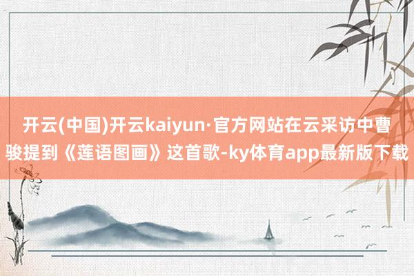 开云(中国)开云kaiyun·官方网站在云采访中曹骏提到《莲语图画》这首歌-ky体育app最新版下载
