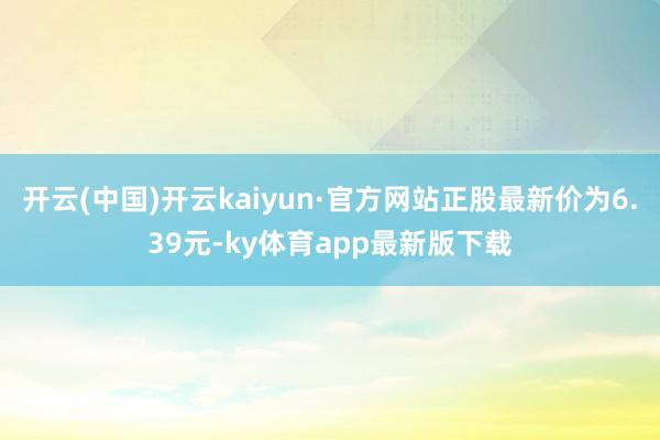 开云(中国)开云kaiyun·官方网站正股最新价为6.39元-ky体育app最新版下载
