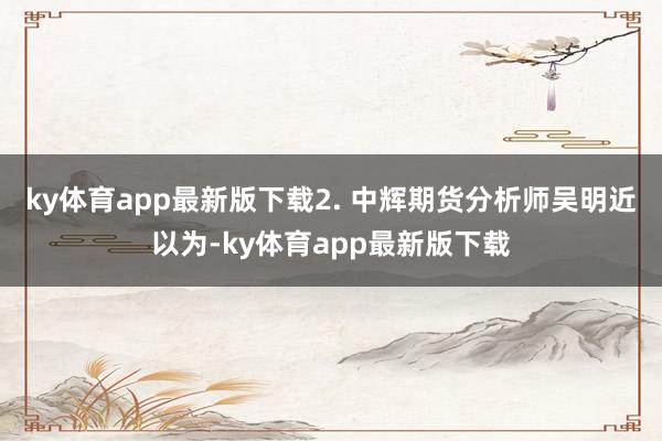 ky体育app最新版下载 2. 中辉期货分析师吴明近以为-ky体育app最新版下载