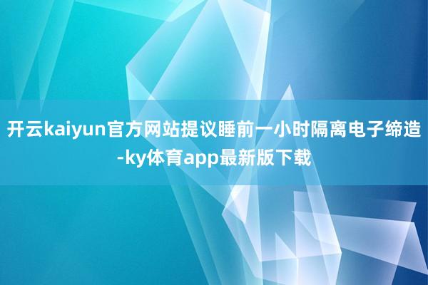 开云kaiyun官方网站提议睡前一小时隔离电子缔造-ky体育app最新版下载