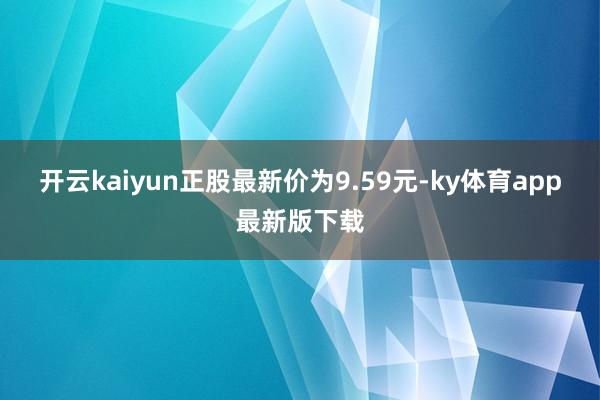 开云kaiyun正股最新价为9.59元-ky体育app最新版下载