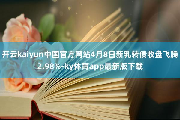 开云kaiyun中国官方网站4月8日新乳转债收盘飞腾2.98%-ky体育app最新版下载