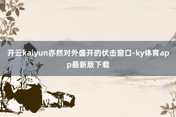 开云kaiyun亦然对外盛开的伏击窗口-ky体育app最新版下载