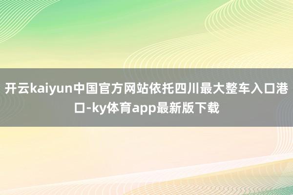 开云kaiyun中国官方网站依托四川最大整车入口港口-ky体育app最新版下载
