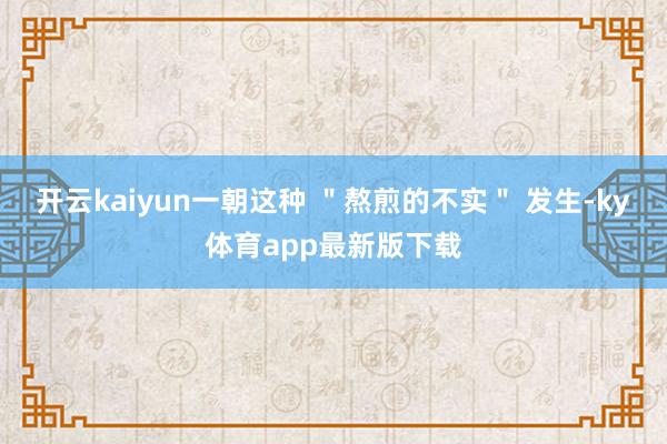开云kaiyun一朝这种 ＂熬煎的不实＂ 发生-ky体育app最新版下载