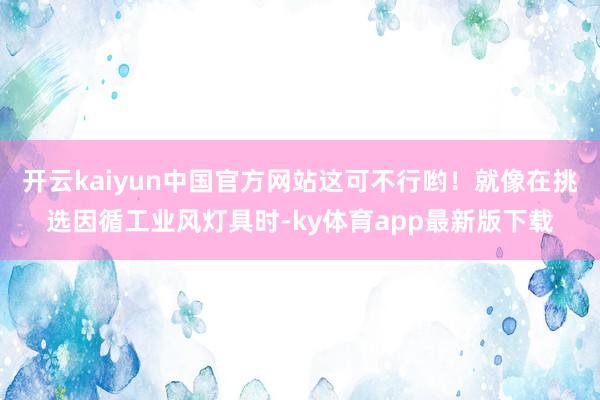 开云kaiyun中国官方网站这可不行哟！就像在挑选因循工业风灯具时-ky体育app最新版下载