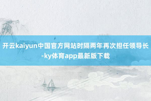 开云kaiyun中国官方网站时隔两年再次担任领导长-ky体育app最新版下载