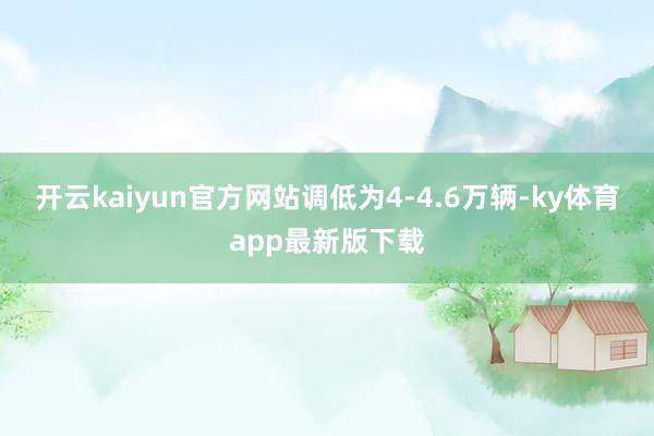 开云kaiyun官方网站调低为4-4.6万辆-ky体育app最新版下载