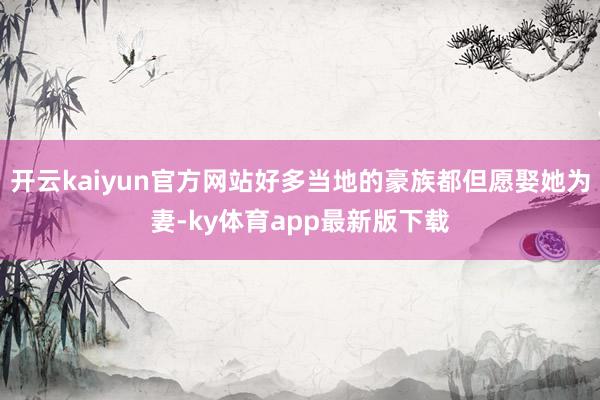 开云kaiyun官方网站好多当地的豪族都但愿娶她为妻-ky体育app最新版下载