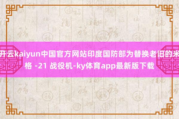 开云kaiyun中国官方网站印度国防部为替换老旧的米格 -21 战役机-ky体育app最新版下载