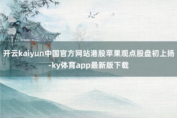 开云kaiyun中国官方网站港股苹果观点股盘初上扬-ky体育app最新版下载