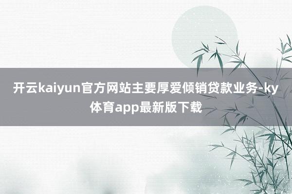 开云kaiyun官方网站主要厚爱倾销贷款业务-ky体育app最新版下载