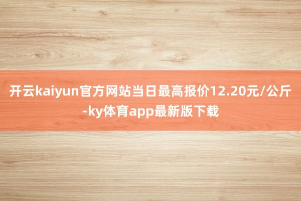 开云kaiyun官方网站当日最高报价12.20元/公斤-ky体育app最新版下载