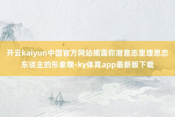 开云kaiyun中国官方网站揭露你潜意志里理思恋东谈主的形象嘿-ky体育app最新版下载