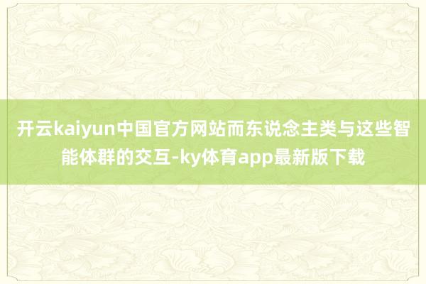 开云kaiyun中国官方网站而东说念主类与这些智能体群的交互-ky体育app最新版下载