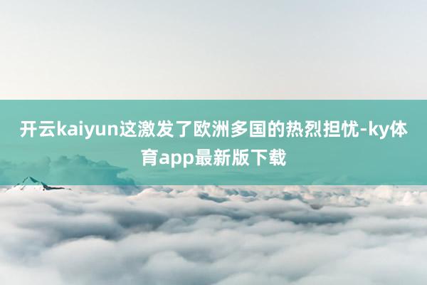 开云kaiyun这激发了欧洲多国的热烈担忧-ky体育app最新版下载