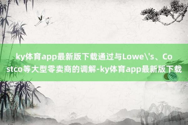 ky体育app最新版下载通过与Lowe's、Costco等大型零卖商的调解-ky体育app最新版下载