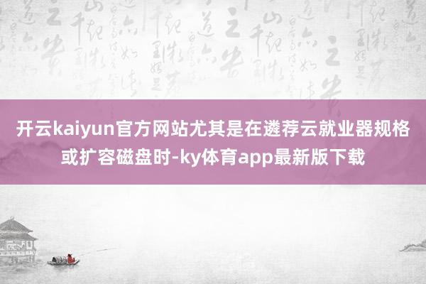 开云kaiyun官方网站尤其是在遴荐云就业器规格或扩容磁盘时-ky体育app最新版下载