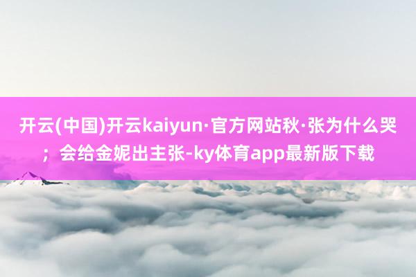 开云(中国)开云kaiyun·官方网站秋·张为什么哭；会给金妮出主张-ky体育app最新版下载