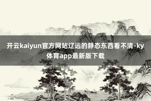 开云kaiyun官方网站辽远的静态东西看不清-ky体育app最新版下载