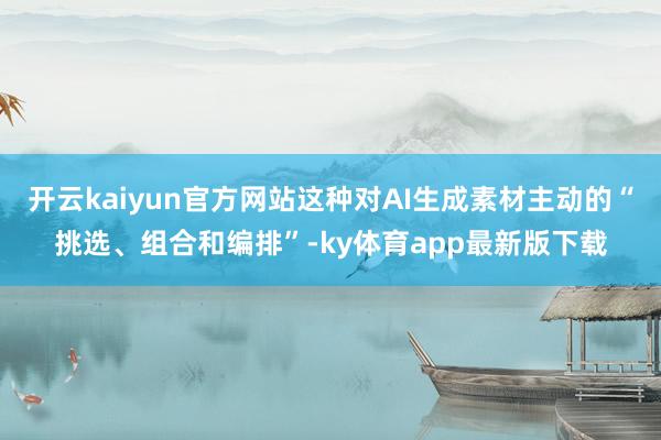 开云kaiyun官方网站这种对AI生成素材主动的“挑选、组合和编排”-ky体育app最新版下载