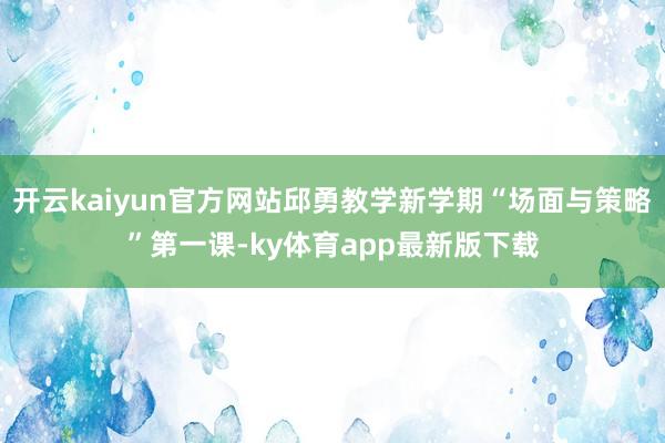 开云kaiyun官方网站邱勇教学新学期“场面与策略”第一课-ky体育app最新版下载