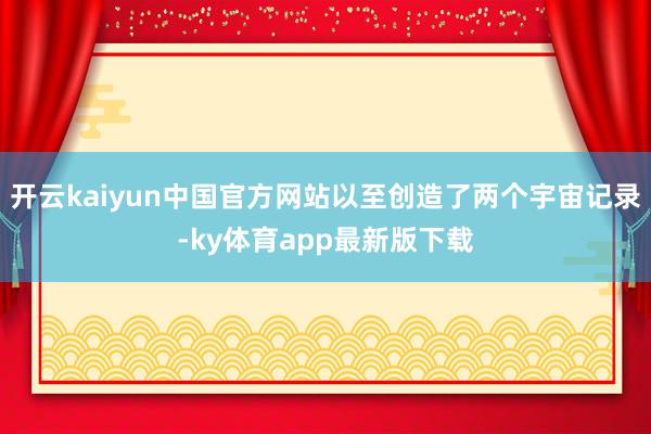 开云kaiyun中国官方网站以至创造了两个宇宙记录-ky体育app最新版下载