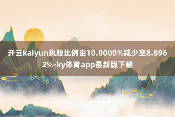 开云kaiyun执股比例由10.0000%减少至8.8962%-ky体育app最新版下载