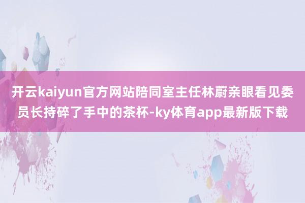 开云kaiyun官方网站陪同室主任林蔚亲眼看见委员长持碎了手中的茶杯-ky体育app最新版下载