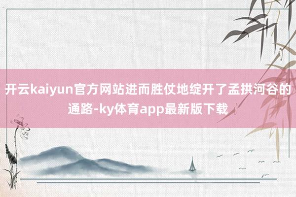 开云kaiyun官方网站进而胜仗地绽开了孟拱河谷的通路-ky体育app最新版下载