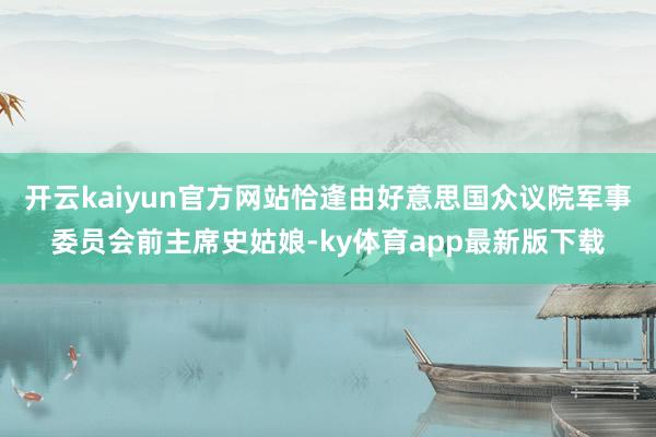 开云kaiyun官方网站恰逢由好意思国众议院军事委员会前主席史姑娘-ky体育app最新版下载