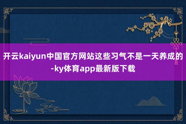 开云kaiyun中国官方网站这些习气不是一天养成的-ky体育app最新版下载