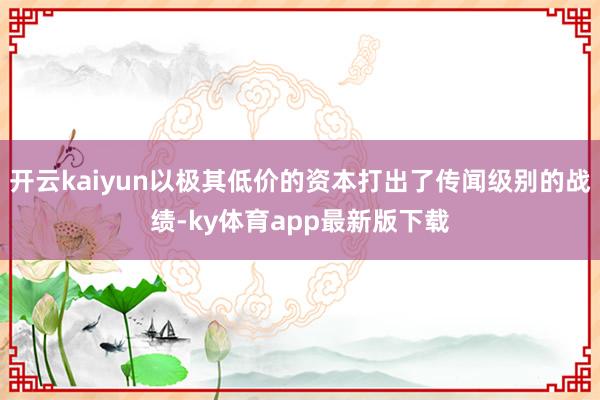 开云kaiyun以极其低价的资本打出了传闻级别的战绩-ky体育app最新版下载