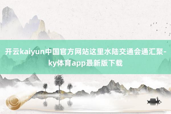 开云kaiyun中国官方网站这里水陆交通会通汇聚-ky体育app最新版下载