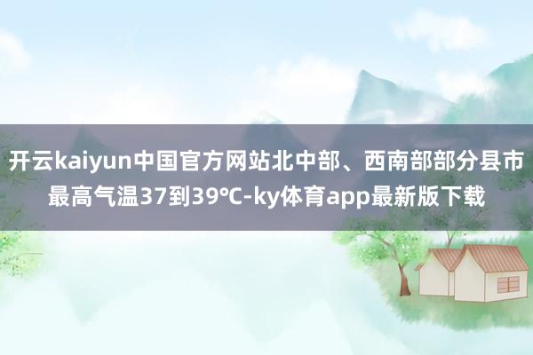 开云kaiyun中国官方网站北中部、西南部部分县市最高气温37到39℃-ky体育app最新版下载