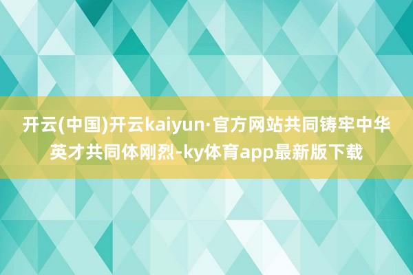 开云(中国)开云kaiyun·官方网站共同铸牢中华英才共同体刚烈-ky体育app最新版下载