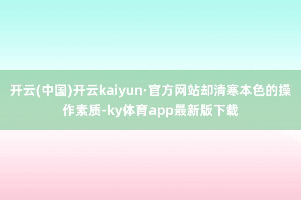 开云(中国)开云kaiyun·官方网站却清寒本色的操作素质-ky体育app最新版下载