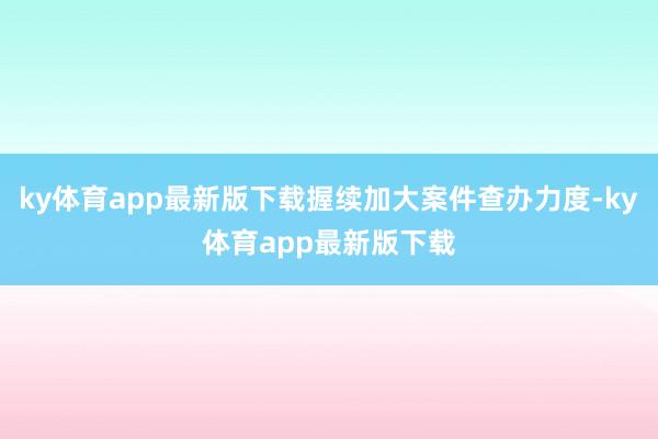 ky体育app最新版下载握续加大案件查办力度-ky体育app最新版下载