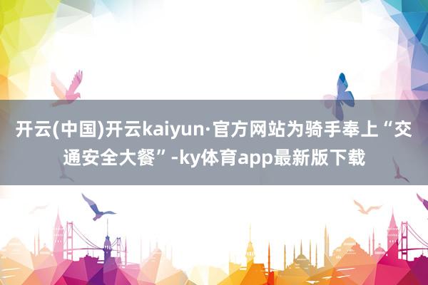 开云(中国)开云kaiyun·官方网站为骑手奉上“交通安全大餐”-ky体育app最新版下载