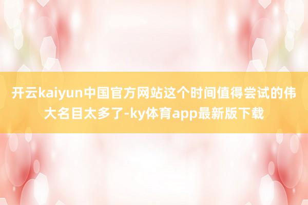 开云kaiyun中国官方网站这个时间值得尝试的伟大名目太多了-ky体育app最新版下载