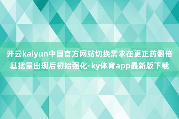 开云kaiyun中国官方网站切换需求在更正药翻倍基批量出现后初始强化-ky体育app最新版下载