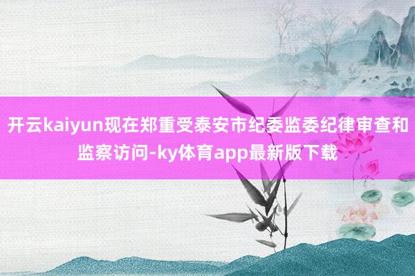 开云kaiyun现在郑重受泰安市纪委监委纪律审查和监察访问-ky体育app最新版下载
