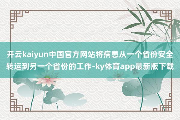 开云kaiyun中国官方网站将病患从一个省份安全转运到另一个省份的工作-ky体育app最新版下载