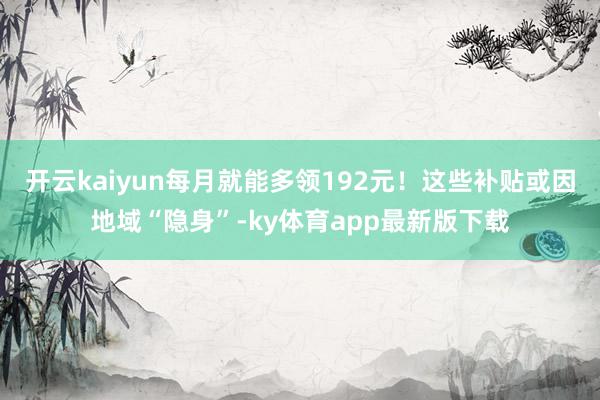 开云kaiyun每月就能多领192元！这些补贴或因地域“隐身”-ky体育app最新版下载