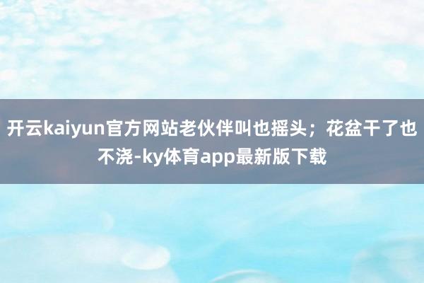 开云kaiyun官方网站老伙伴叫也摇头；花盆干了也不浇-ky体育app最新版下载