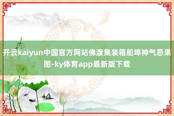 开云kaiyun中国官方网站佛渡集装箱船埠神气恶果图-ky体育app最新版下载