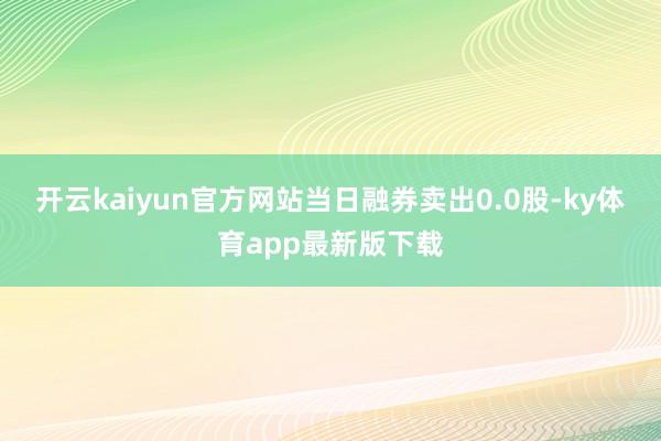开云kaiyun官方网站当日融券卖出0.0股-ky体育app最新版下载