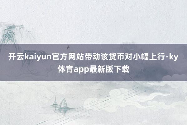 开云kaiyun官方网站带动该货币对小幅上行-ky体育app最新版下载