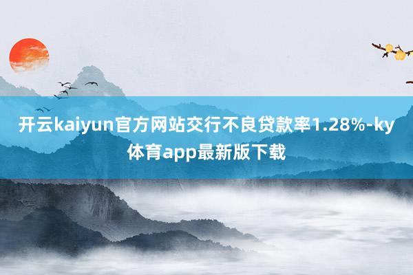开云kaiyun官方网站交行不良贷款率1.28%-ky体育app最新版下载